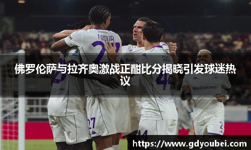 佛罗伦萨与拉齐奥激战正酣比分揭晓引发球迷热议